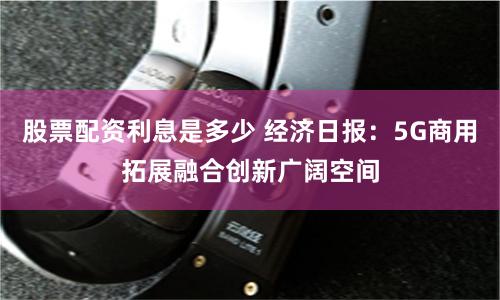 股票配资利息是多少 经济日报：5G商用拓展融合创新广阔空间