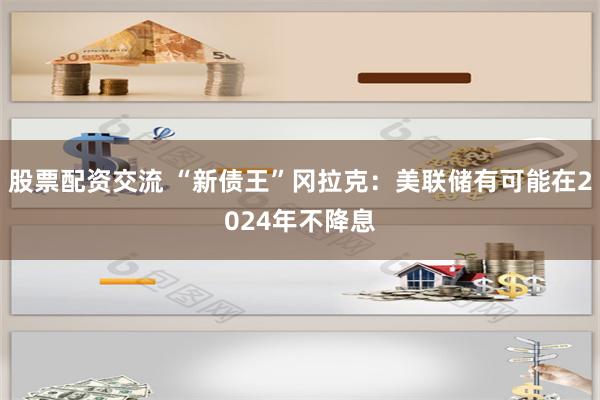 股票配资交流 “新债王”冈拉克：美联储有可能在2024年不降息