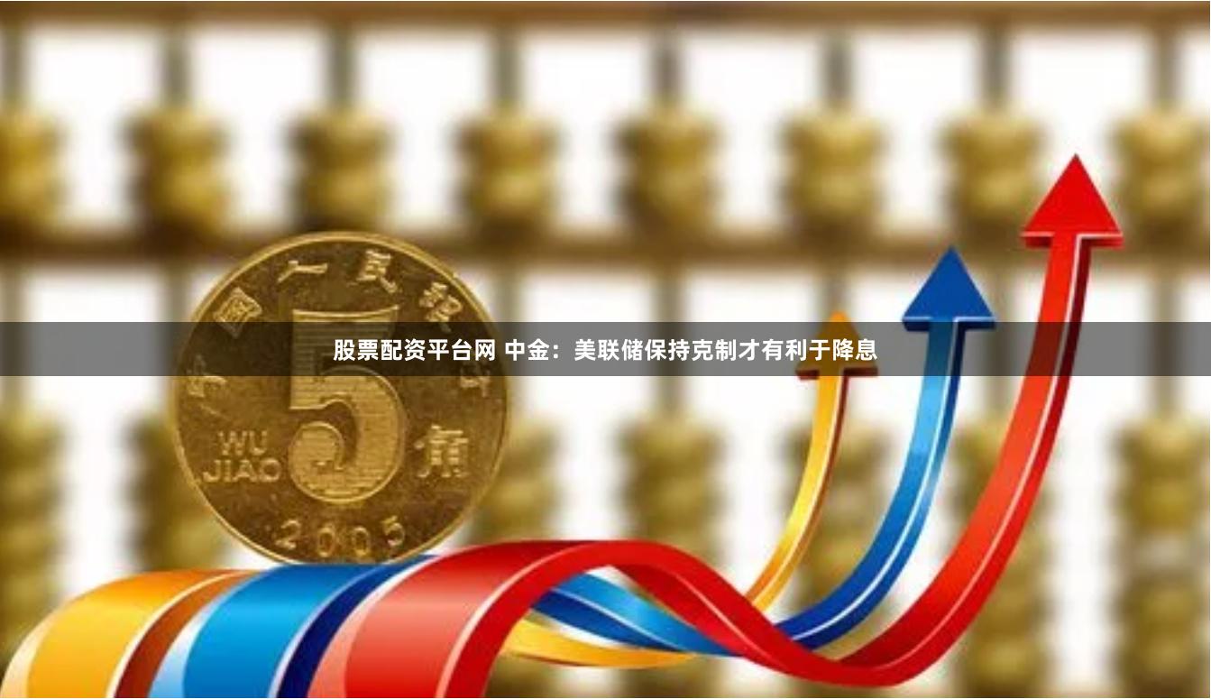 股票配资平台网 中金：美联储保持克制才有利于降息