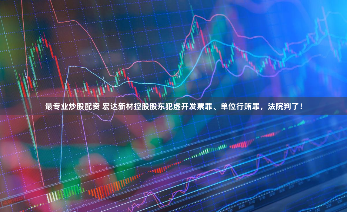 最专业炒股配资 宏达新材控股股东犯虚开发票罪、单位行贿罪，法院判了！
