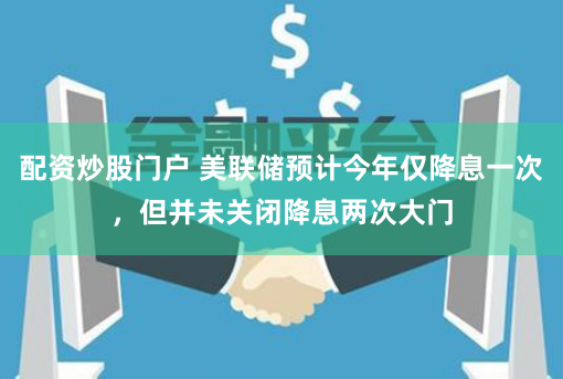 配资炒股门户 美联储预计今年仅降息一次，但并未关闭降息两次大门