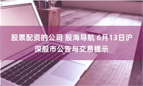 股票配资的公司 股海导航 6月13日沪深股市公告与交易提示