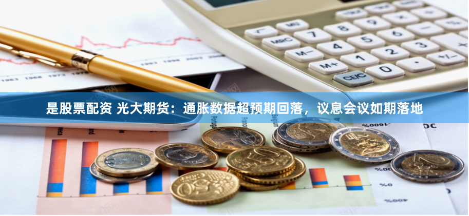 是股票配资 光大期货：通胀数据超预期回落，议息会议如期落地