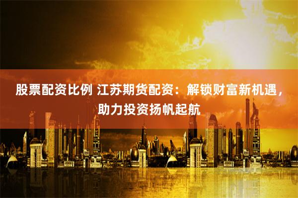 股票配资比例 江苏期货配资：解锁财富新机遇，助力投资扬帆起航