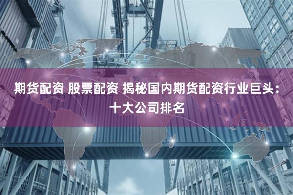 期货配资 股票配资 揭秘国内期货配资行业巨头：十大公司排名