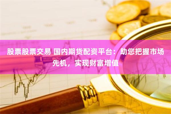 股票股票交易 国内期货配资平台：助您把握市场先机，实现财富增值