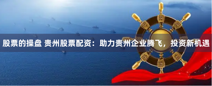 股票的操盘 贵州股票配资：助力贵州企业腾飞，投资新机遇
