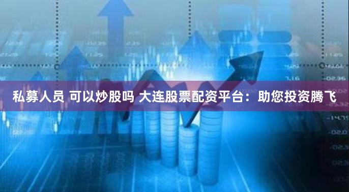私募人员 可以炒股吗 大连股票配资平台：助您投资腾飞