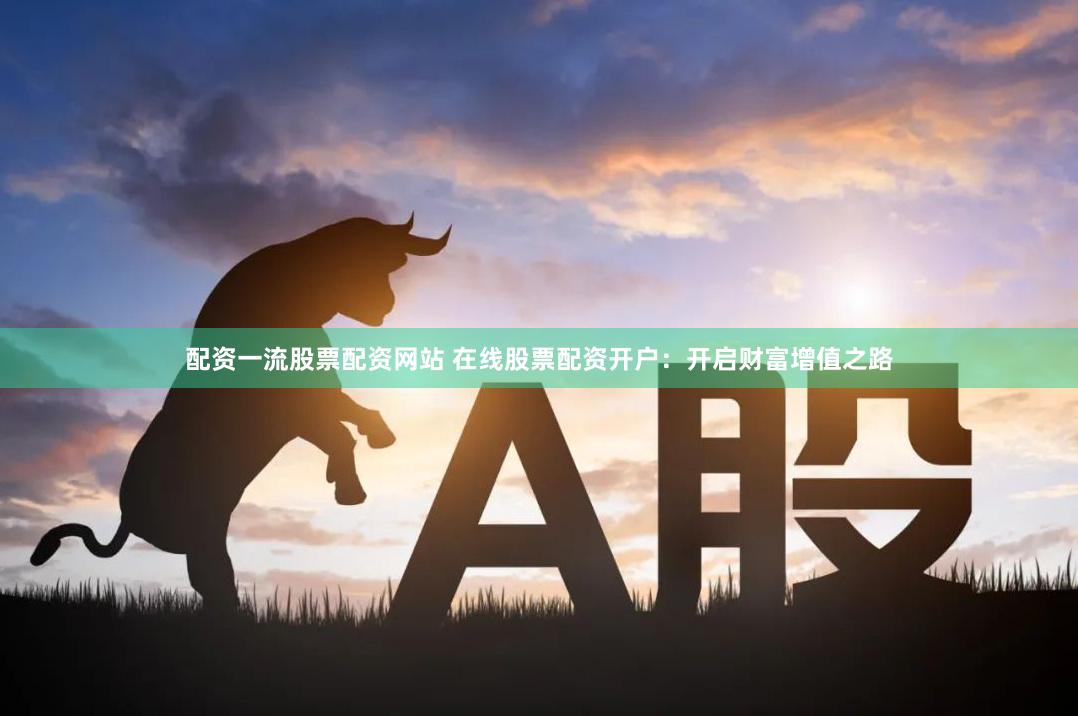 配资一流股票配资网站 在线股票配资开户：开启财富增值之路