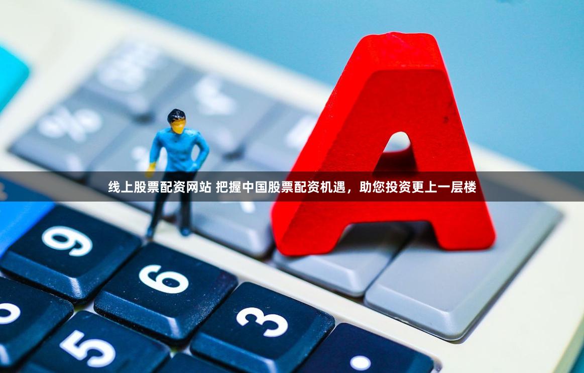 线上股票配资网站 把握中国股票配资机遇，助您投资更上一层楼