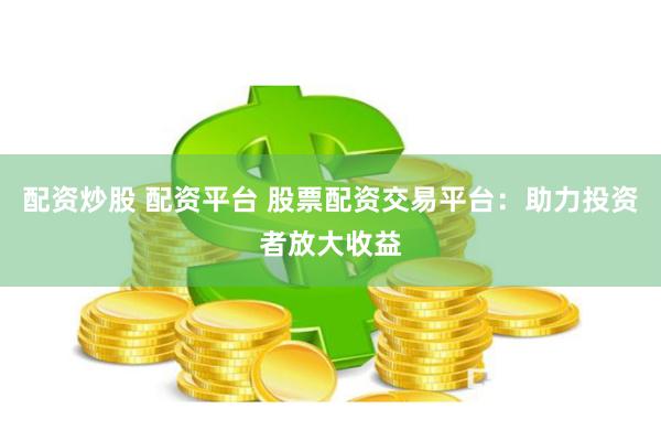 配资炒股 配资平台 股票配资交易平台：助力投资者放大收益